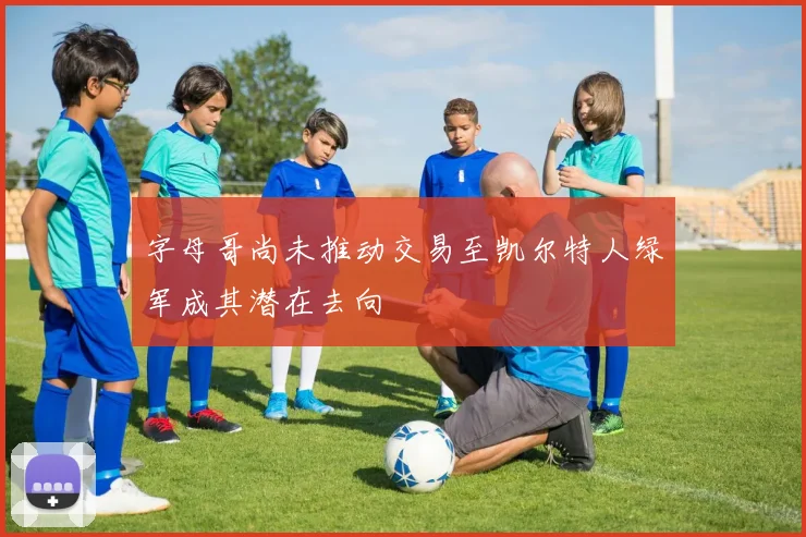 字母哥尚未推动交易至凯尔特人绿军成其潜在去向