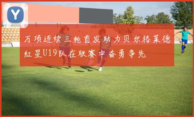 万项连续三轮首发助力贝尔格莱德红星U19队在联赛中奋勇争先