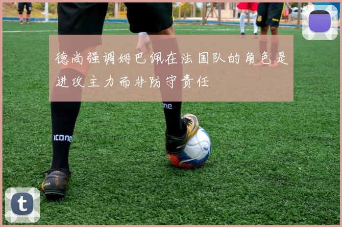 德尚强调姆巴佩在法国队的角色是进攻主力而非防守责任