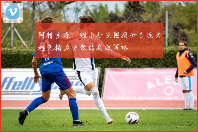 阿特金森：缩小社交圈提升专注力避免精力分散的有效策略