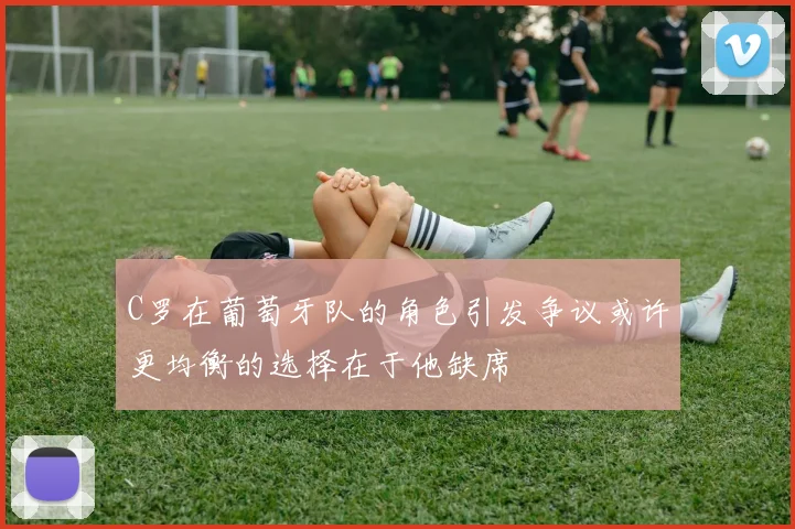 C罗在葡萄牙队的角色引发争议或许更均衡的选择在于他缺席