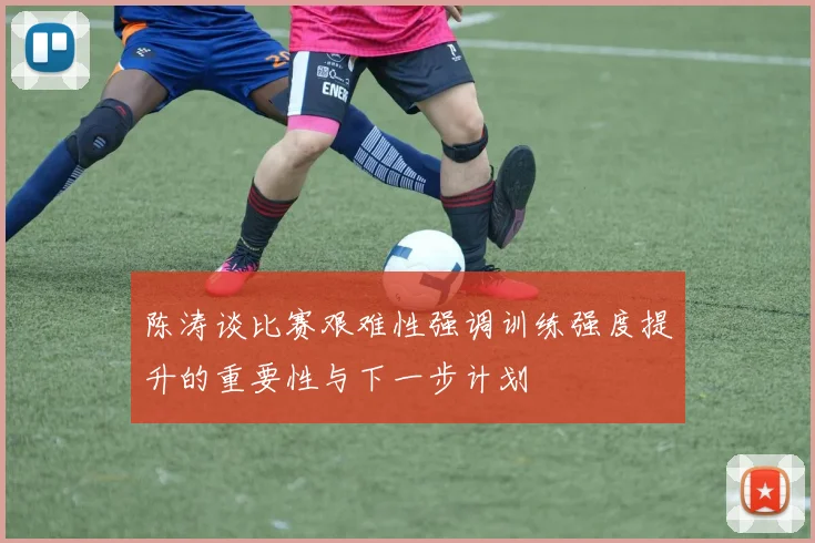 陈涛谈比赛艰难性强调训练强度提升的重要性与下一步计划
