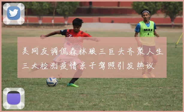 美网友调侃森林狼三巨头齐聚人生三大检测疫情亲子驾照引发热议