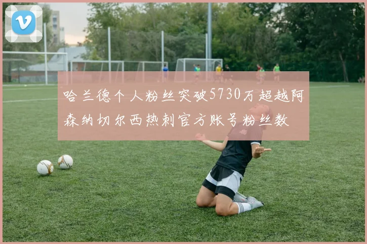 哈兰德个人粉丝突破5730万超越阿森纳切尔西热刺官方账号粉丝数