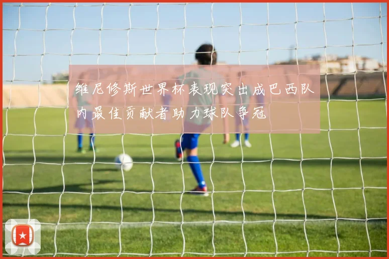 维尼修斯世界杯表现突出成巴西队内最佳贡献者助力球队争冠