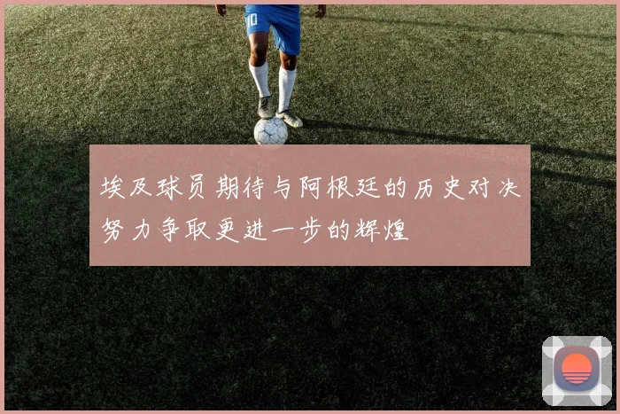 埃及球员期待与阿根廷的历史对决努力争取更进一步的辉煌