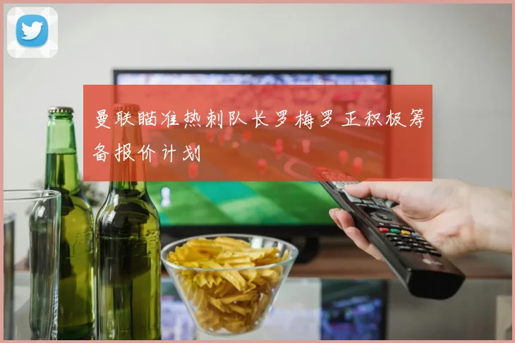 曼联瞄准热刺队长罗梅罗正积极筹备报价计划