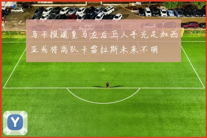 马卡报道皇马左后卫人手充足加西亚或将离队卡雷拉斯未来不明
