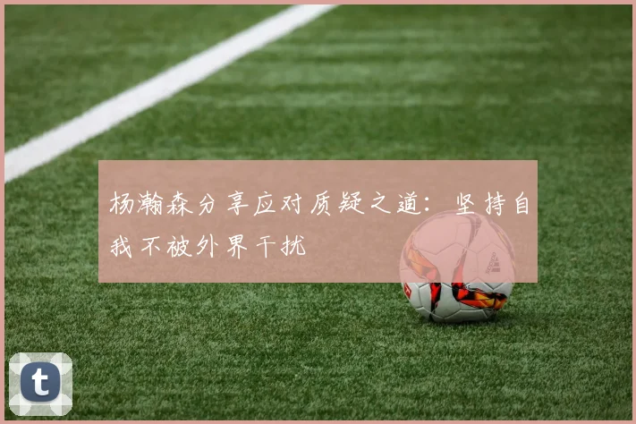 杨瀚森分享应对质疑之道：坚持自我不被外界干扰