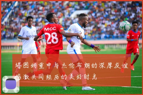 塔图姆重申与杰伦布朗的深厚友谊感激共同经历的美好时光